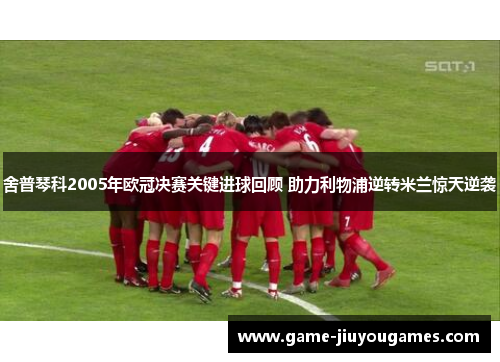 舍普琴科2005年欧冠决赛关键进球回顾 助力利物浦逆转米兰惊天逆袭