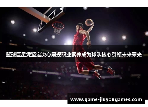篮球巨星凭坚定决心展现职业素养成为球队核心引领未来荣光