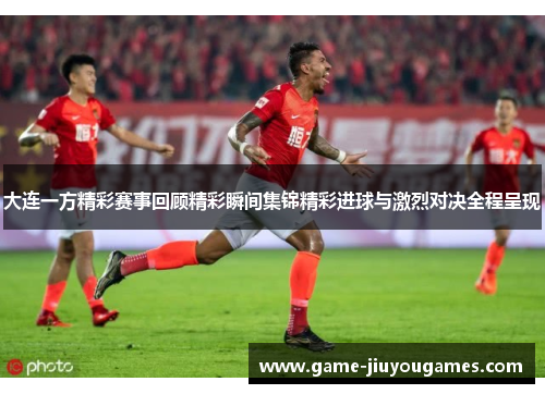大连一方精彩赛事回顾精彩瞬间集锦精彩进球与激烈对决全程呈现