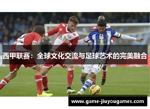 西甲联赛：全球文化交流与足球艺术的完美融合