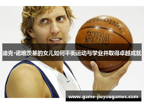 迪克·诺维茨基的女儿如何平衡运动与学业并取得卓越成就