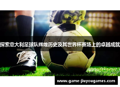 探索意大利足球队辉煌历史及其世界杯赛场上的卓越成就