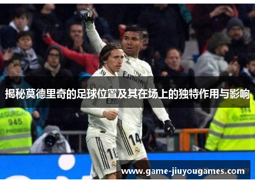 揭秘莫德里奇的足球位置及其在场上的独特作用与影响