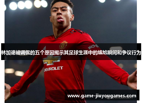 林加德被调侃的五个原因揭示其足球生涯中的尴尬瞬间和争议行为
