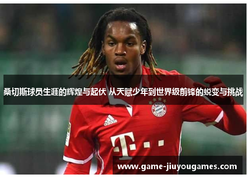 桑切斯球员生涯的辉煌与起伏 从天赋少年到世界级前锋的蜕变与挑战