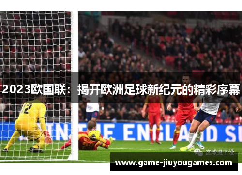 2023欧国联:揭开欧洲足球新纪元的精彩序幕 2023欧国联:揭开欧洲足球新纪元的精彩序幕